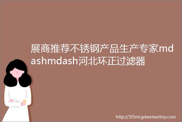 展商推荐不锈钢产品生产专家mdashmdash河北环正过滤器械有限公司邀您共聚cippe2023