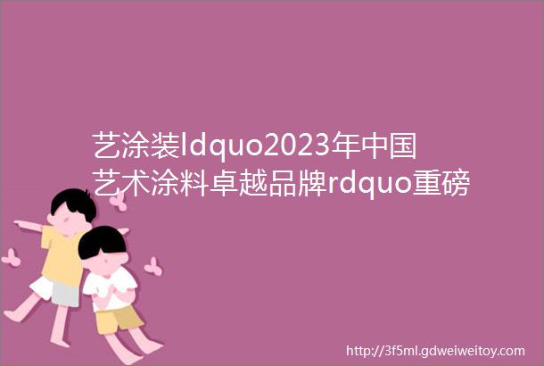 艺涂装ldquo2023年中国艺术涂料卓越品牌rdquo重磅出炉