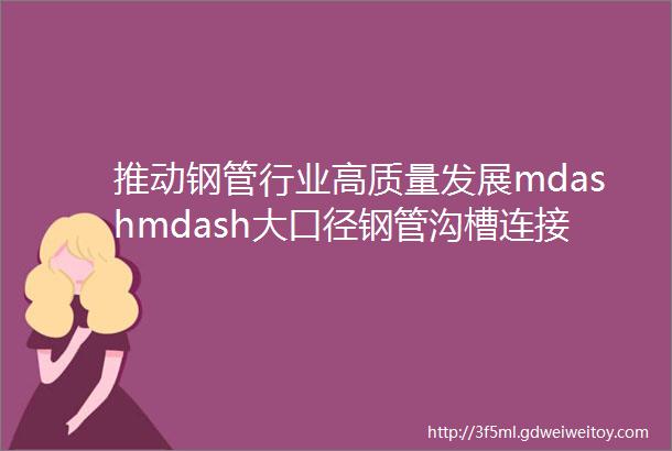 推动钢管行业高质量发展mdashmdash大口径钢管沟槽连接输水解决方案