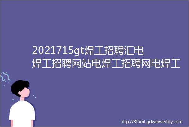 2021715gt焊工招聘汇电焊工招聘网站电焊工招聘网电焊工招聘信息最新电焊工招聘群电焊工找工作焊工招聘平台