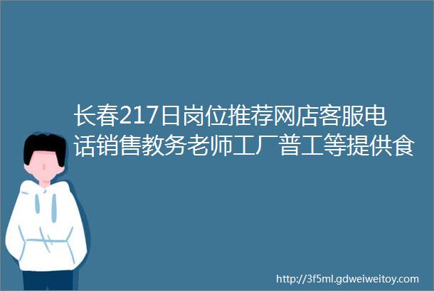 长春217日岗位推荐网店客服电话销售教务老师工厂普工等提供食宿五险一金详情点击查看