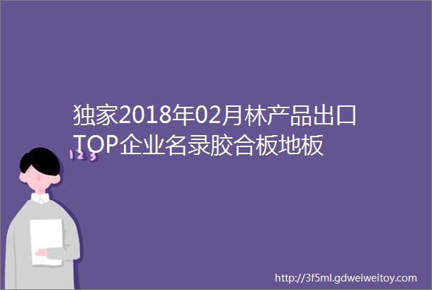 独家2018年02月林产品出口TOP企业名录胶合板地板